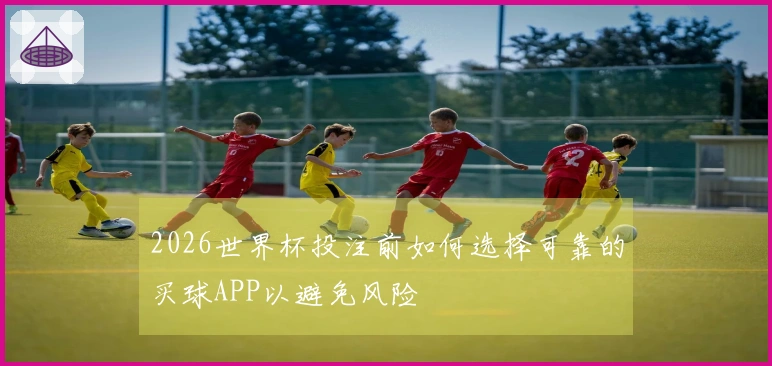 2026世界杯投注前如何选择可靠的买球APP以避免风险